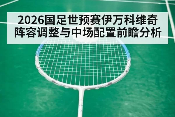 2026国足世预赛伊万科维奇阵容调整与中场配置前瞻分析