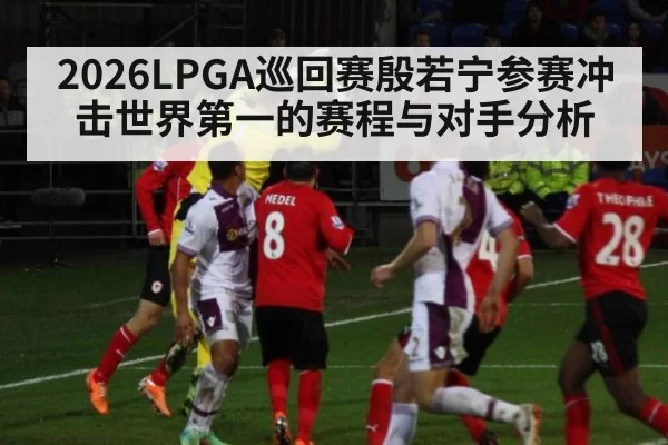 2026LPGA巡回赛殷若宁参赛冲击世界第一的赛程与对手分析